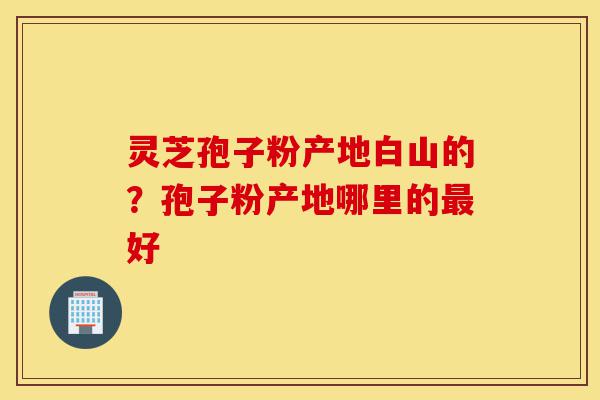 灵芝孢子粉产地白山的?孢子粉产地哪里的最好-第1张图片-灵芝之家 灵芝孢子粉产地白山的?孢子粉产地哪里的最好-第1张图片-灵芝之家