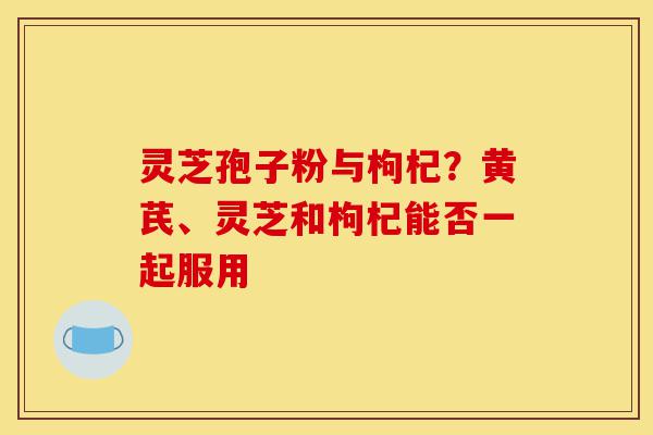 灵芝孢子粉与枸杞?黄芪、灵芝和枸杞能否一起服用-第1张图片-灵芝之家 灵芝孢子粉与枸杞?黄芪、灵芝和枸杞能否一起服用-第1张图片-灵芝之家