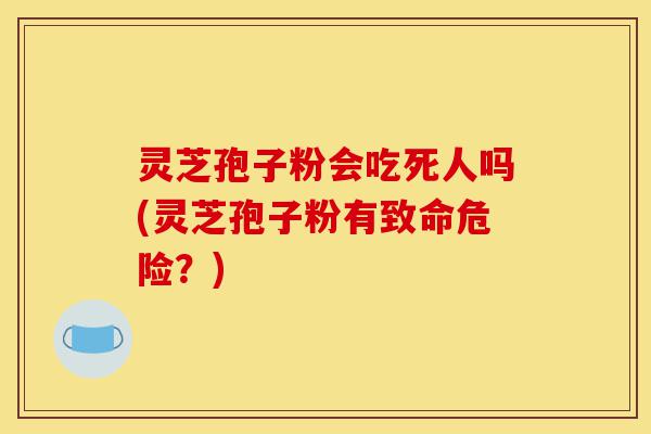 灵芝孢子粉会吃死人吗(灵芝孢子粉有致命危险?)-第1张图片-灵芝之家 灵芝孢子粉会吃死人吗(灵芝孢子粉有致命危险?)-第1张图片-灵芝之家
