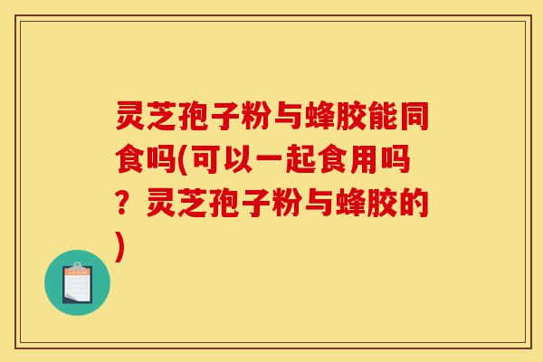 灵芝孢子粉与蜂胶能同食吗(可以一起食用吗？灵芝孢子粉与蜂胶的)-第1张图片-灵芝之家