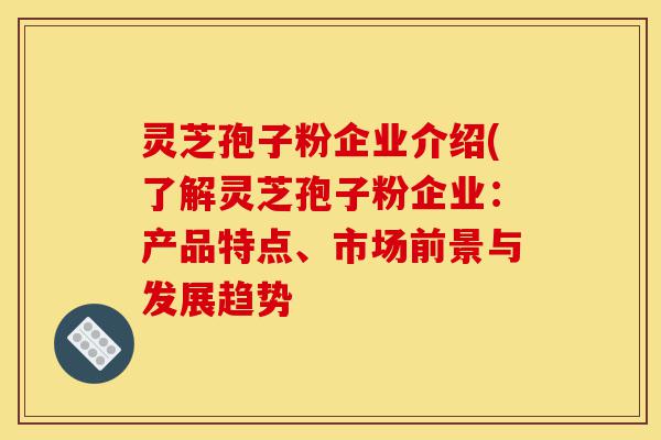 灵芝孢子粉企业介绍(了解灵芝孢子粉企业：产品特点、市场前景与发展趋势-第1张图片-灵芝之家