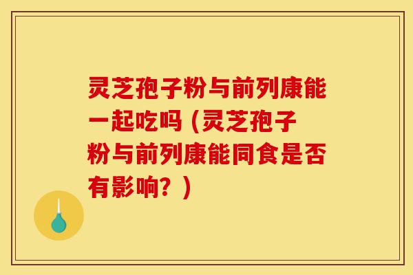 灵芝孢子粉与前列康能一起吃吗 (灵芝孢子粉与前列康能同食是否有影响?)-第1张图片-灵芝之家 灵芝孢子粉与前列康能一起吃吗 (灵芝孢子粉与前列康能同食是否有影响?)-第1张图片-灵芝之家