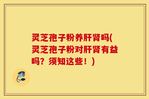 灵芝孢子粉养肝肾吗(灵芝孢子粉对肝肾有益吗？须知这些！)-第1张图片-灵芝之家