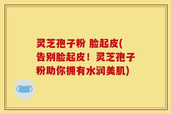 灵芝孢子粉 脸起皮(告别脸起皮!灵芝孢子粉助你拥有水润美肌)-第1张图片-灵芝之家 灵芝孢子粉 脸起皮(告别脸起皮!灵芝孢子粉助你拥有水润美肌)-第1张图片-灵芝之家