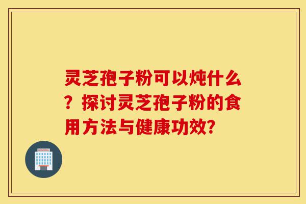 灵芝孢子粉可以炖什么？探讨灵芝孢子粉的食用方法与健康功效？-第1张图片-灵芝之家