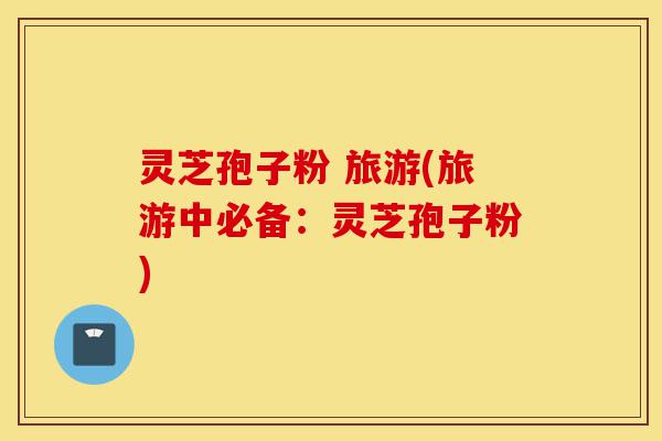灵芝孢子粉 旅游(旅游中必备：灵芝孢子粉)-第1张图片-灵芝之家