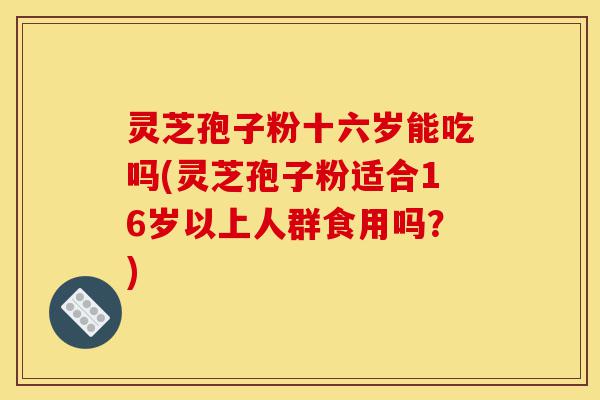 灵芝孢子粉十六岁能吃吗(灵芝孢子粉适合16岁以上人群食用吗？)-第1张图片-灵芝之家