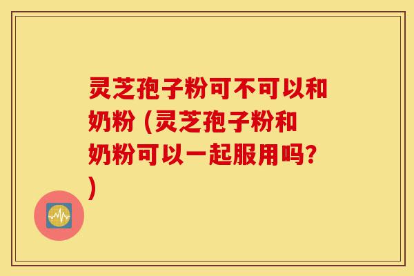 灵芝孢子粉可不可以和奶粉 (灵芝孢子粉和奶粉可以一起服用吗?)-第1张图片-灵芝之家 灵芝孢子粉可不可以和奶粉 (灵芝孢子粉和奶粉可以一起服用吗?)-第1张图片-灵芝之家