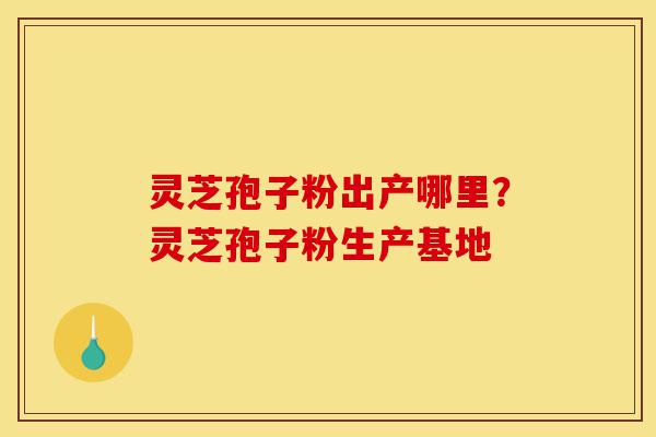灵芝孢子粉出产哪里？灵芝孢子粉生产基地-第1张图片-灵芝之家