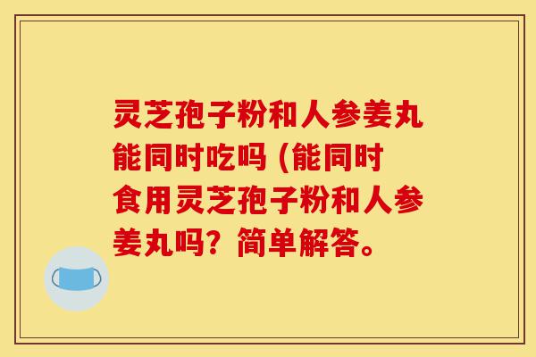 灵芝孢子粉和人参姜丸能同时吃吗 (能同时食用灵芝孢子粉和人参姜丸吗？简单解答。-第1张图片-灵芝之家
