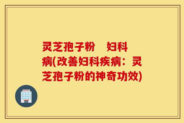 灵芝孢子粉 妇科病(改善妇科疾病:灵芝孢子粉的神奇功效)-第1张图片-灵芝之家 灵芝孢子粉 妇科病(改善妇科疾病:灵芝孢子粉的神奇功效)-第1张图片-灵芝之家