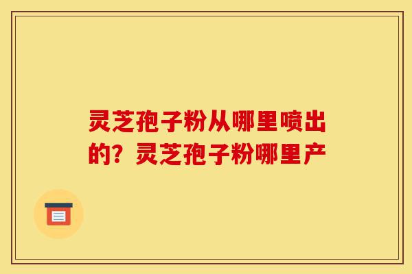 灵芝孢子粉从哪里喷出的?灵芝孢子粉哪里产-第1张图片-灵芝之家 灵芝孢子粉从哪里喷出的?灵芝孢子粉哪里产-第1张图片-灵芝之家