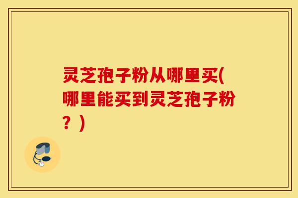 灵芝孢子粉从哪里买(哪里能买到灵芝孢子粉?)-第1张图片-灵芝之家 灵芝孢子粉从哪里买(哪里能买到灵芝孢子粉?)-第1张图片-灵芝之家