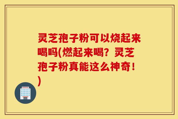 灵芝孢子粉可以烧起来喝吗(燃起来喝？灵芝孢子粉真能这么神奇！)-第1张图片-灵芝之家