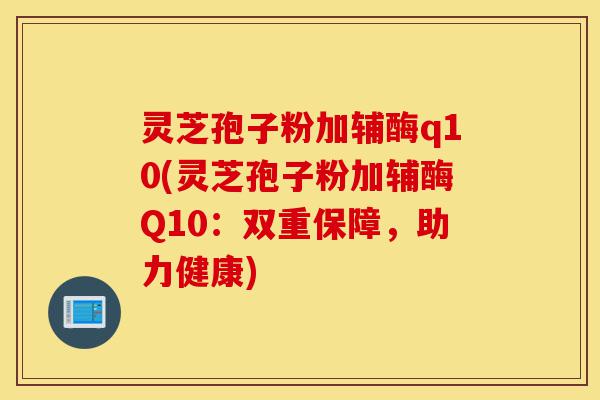 灵芝孢子粉加辅酶q10(灵芝孢子粉加辅酶Q10：双重保障，助力健康)-第1张图片-灵芝之家