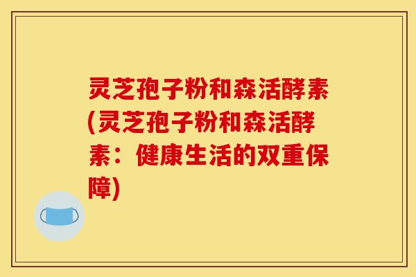 灵芝孢子粉和森活酵素(灵芝孢子粉和森活酵素:健康生活的双重保障)-第1张图片-灵芝之家 灵芝孢子粉和森活酵素(灵芝孢子粉和森活酵素:健康生活的双重保障)-第1张图片-灵芝之家