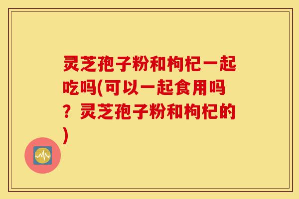 灵芝孢子粉和枸杞一起吃吗(可以一起食用吗?灵芝孢子粉和枸杞的)-第1张图片-灵芝之家 灵芝孢子粉和枸杞一起吃吗(可以一起食用吗?灵芝孢子粉和枸杞的)-第1张图片-灵芝之家