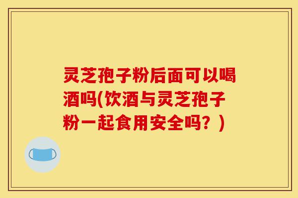 灵芝孢子粉后面可以喝酒吗(饮酒与灵芝孢子粉一起食用安全吗?)-第1张图片-灵芝之家 灵芝孢子粉后面可以喝酒吗(饮酒与灵芝孢子粉一起食用安全吗?)-第1张图片-灵芝之家