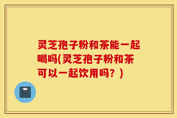 灵芝孢子粉和茶能一起喝吗(灵芝孢子粉和茶可以一起饮用吗?)-第1张图片-灵芝之家 灵芝孢子粉和茶能一起喝吗(灵芝孢子粉和茶可以一起饮用吗?)-第1张图片-灵芝之家