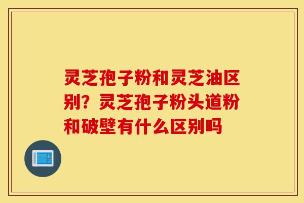 灵芝孢子粉和灵芝油区别?灵芝孢子粉头道粉和破壁有什么区别吗-第1张图片-灵芝之家 灵芝孢子粉和灵芝油区别?灵芝孢子粉头道粉和破壁有什么区别吗-第1张图片-灵芝之家