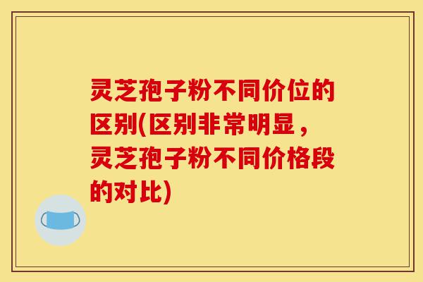 灵芝孢子粉不同价位的区别(区别非常明显，灵芝孢子粉不同价格段的对比)-第1张图片-灵芝之家