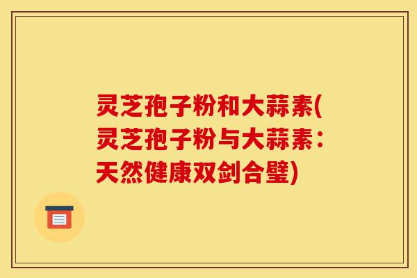 灵芝孢子粉和大蒜素(灵芝孢子粉与大蒜素：天然健康双剑合璧)-第1张图片-灵芝之家