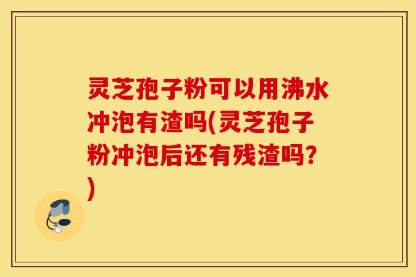 灵芝孢子粉可以用沸水冲泡有渣吗(灵芝孢子粉冲泡后还有残渣吗?)-第1张图片-灵芝之家 灵芝孢子粉可以用沸水冲泡有渣吗(灵芝孢子粉冲泡后还有残渣吗?)-第1张图片-灵芝之家
