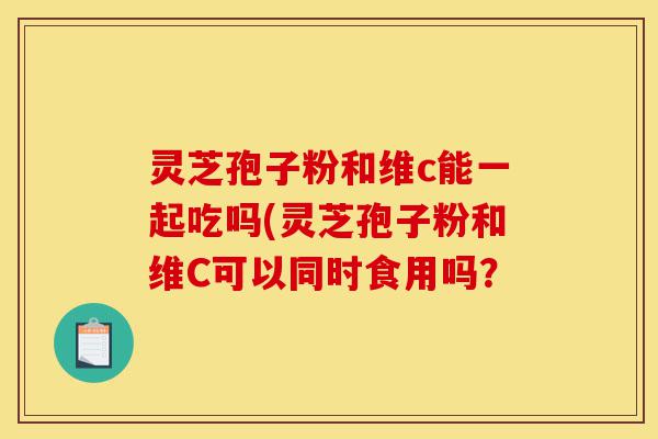 灵芝孢子粉和维c能一起吃吗(灵芝孢子粉和维C可以同时食用吗?-第1张图片-灵芝之家 灵芝孢子粉和维c能一起吃吗(灵芝孢子粉和维C可以同时食用吗?-第1张图片-灵芝之家
