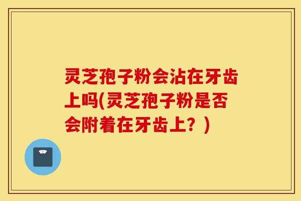 灵芝孢子粉会沾在牙齿上吗(灵芝孢子粉是否会附着在牙齿上?)-第1张图片-灵芝之家 灵芝孢子粉会沾在牙齿上吗(灵芝孢子粉是否会附着在牙齿上?)-第1张图片-灵芝之家