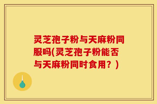 灵芝孢子粉与天麻粉同服吗(灵芝孢子粉能否与天麻粉同时食用?)-第1张图片-灵芝之家 灵芝孢子粉与天麻粉同服吗(灵芝孢子粉能否与天麻粉同时食用?)-第1张图片-灵芝之家