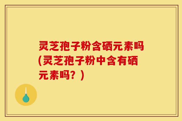 灵芝孢子粉含硒元素吗(灵芝孢子粉中含有硒元素吗？)-第1张图片-灵芝之家