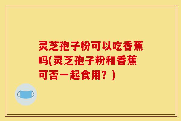 灵芝孢子粉可以吃香蕉吗(灵芝孢子粉和香蕉可否一起食用?)-第1张图片-灵芝之家 灵芝孢子粉可以吃香蕉吗(灵芝孢子粉和香蕉可否一起食用?)-第1张图片-灵芝之家