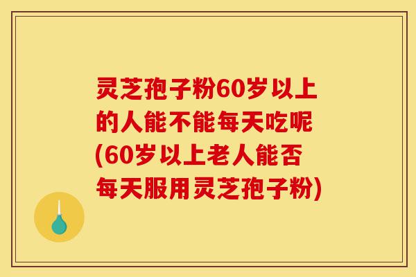 灵芝孢子粉60岁以上的人能不能每天吃呢 (60岁以上老人能否每天服用灵芝孢子粉)-第1张图片-灵芝之家