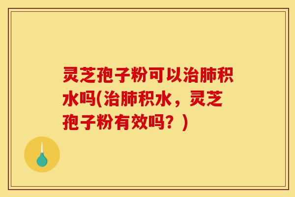 灵芝孢子粉可以治肺积水吗(治肺积水，灵芝孢子粉有效吗？)-第1张图片-灵芝之家