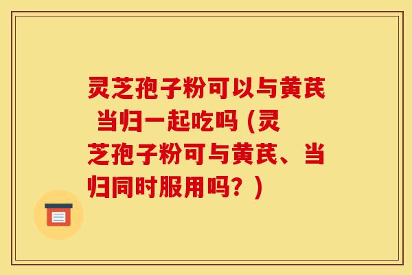 灵芝孢子粉可以与黄芪 当归一起吃吗 (灵芝孢子粉可与黄芪、当归同时服用吗？)-第1张图片-灵芝之家