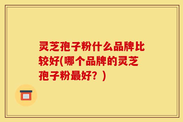 灵芝孢子粉什么品牌比较好(哪个品牌的灵芝孢子粉最好?)-第1张图片-灵芝之家 灵芝孢子粉什么品牌比较好(哪个品牌的灵芝孢子粉最好?)-第1张图片-灵芝之家
