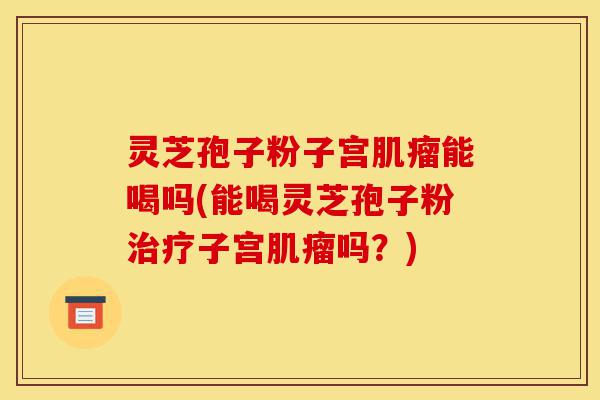 灵芝孢子粉子宫肌瘤能喝吗(能喝灵芝孢子粉治疗子宫肌瘤吗？)-第1张图片-灵芝之家