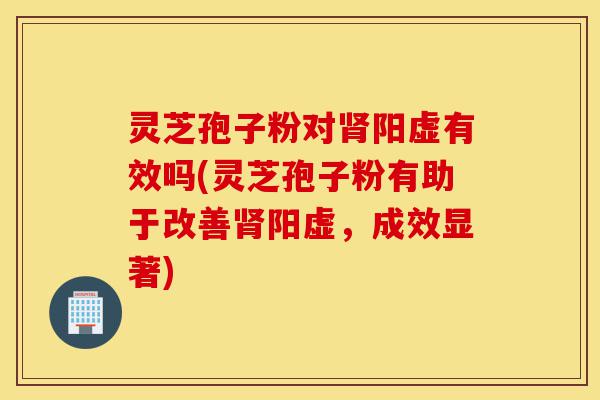 灵芝孢子粉对肾阳虚有效吗(灵芝孢子粉有助于改善肾阳虚，成效显著)-第1张图片-灵芝之家
