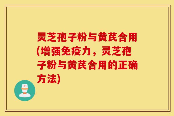 灵芝孢子粉与黄芪合用(增强免疫力，灵芝孢子粉与黄芪合用的正确方法)-第1张图片-灵芝之家