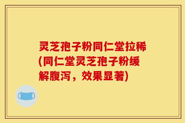 灵芝孢子粉同仁堂拉稀(同仁堂灵芝孢子粉缓解腹泻，效果显著)-第1张图片-灵芝之家