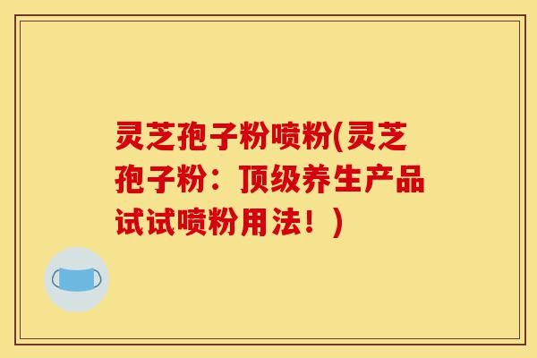 灵芝孢子粉喷粉(灵芝孢子粉：顶级养生产品试试喷粉用法！)-第1张图片-灵芝之家