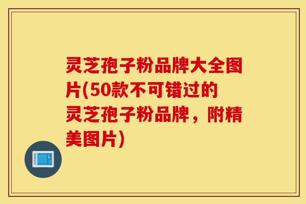 灵芝孢子粉品牌大全图片(50款不可错过的灵芝孢子粉品牌，附精美图片)-第1张图片-灵芝之家