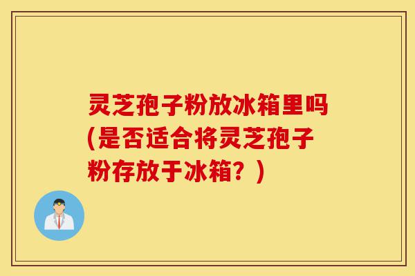 灵芝孢子粉放冰箱里吗(是否适合将灵芝孢子粉存放于冰箱?)-第1张图片-灵芝之家 灵芝孢子粉放冰箱里吗(是否适合将灵芝孢子粉存放于冰箱?)-第1张图片-灵芝之家