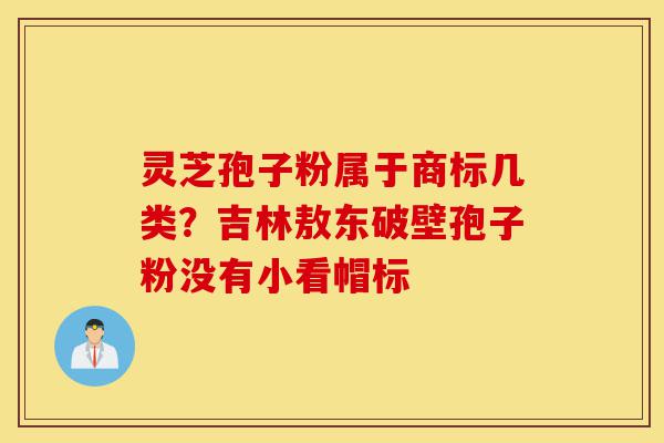 灵芝孢子粉属于商标几类？吉林敖东破壁孢子粉没有小看帽标-第1张图片-灵芝之家