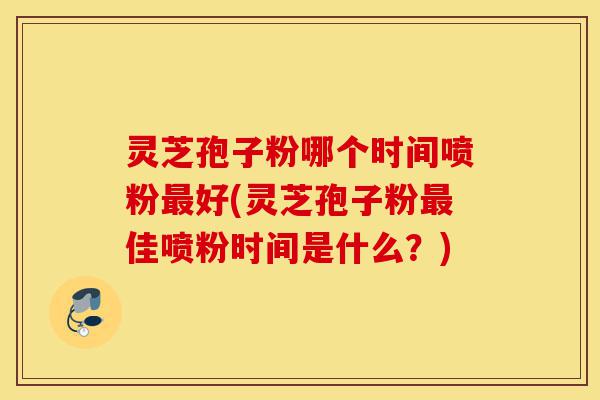 灵芝孢子粉哪个时间喷粉最好(灵芝孢子粉最佳喷粉时间是什么？)-第1张图片-灵芝之家