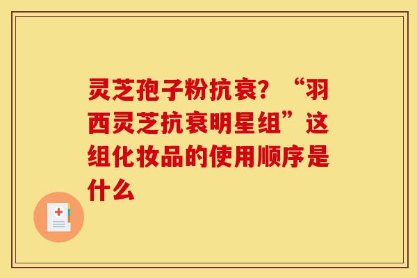 灵芝孢子粉抗衰?“羽西灵芝抗衰明星组”这组化妆品的使用顺序是什么-第1张图片-灵芝之家 灵芝孢子粉抗衰?“羽西灵芝抗衰明星组”这组化妆品的使用顺序是什么-第1张图片-灵芝之家