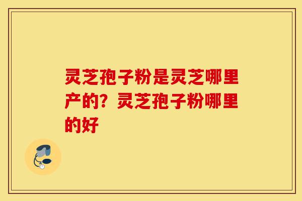 灵芝孢子粉是灵芝哪里产的?灵芝孢子粉哪里的好-第1张图片-灵芝之家 灵芝孢子粉是灵芝哪里产的?灵芝孢子粉哪里的好-第1张图片-灵芝之家