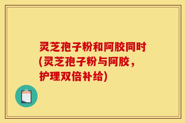 灵芝孢子粉和阿胶同时(灵芝孢子粉与阿胶,护理双倍补给)-第1张图片-灵芝之家 灵芝孢子粉和阿胶同时(灵芝孢子粉与阿胶,护理双倍补给)-第1张图片-灵芝之家