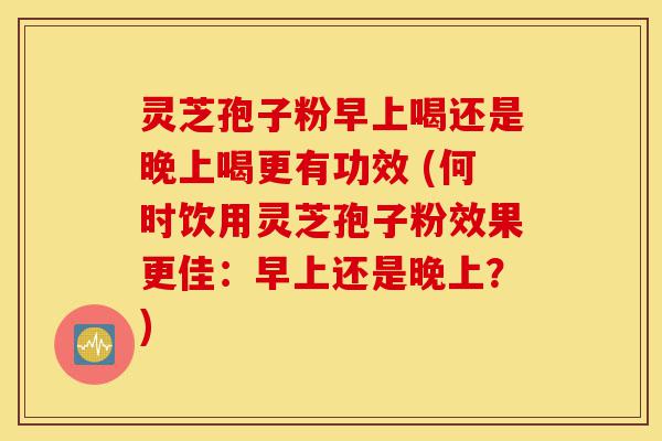 灵芝孢子粉早上喝还是晚上喝更有功效 (何时饮用灵芝孢子粉效果更佳:早上还是晚上?)-第1张图片-灵芝之家 灵芝孢子粉早上喝还是晚上喝更有功效 (何时饮用灵芝孢子粉效果更佳:早上还是晚上?)-第1张图片-灵芝之家