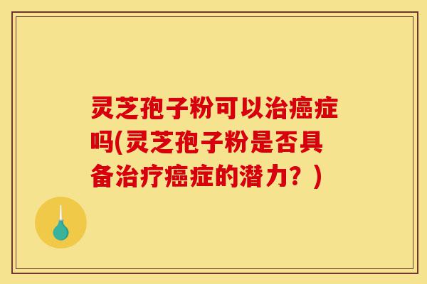 灵芝孢子粉可以治癌症吗(灵芝孢子粉是否具备治疗癌症的潜力？)-第1张图片-灵芝之家